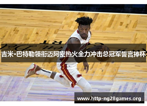 吉米·巴特勒领衔迈阿密热火全力冲击总冠军誓言捧杯