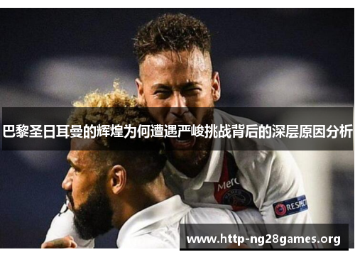 巴黎圣日耳曼的辉煌为何遭遇严峻挑战背后的深层原因分析