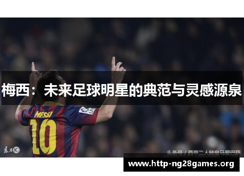 梅西:未来足球明星的典范与灵感源泉 梅西:未来足球明星的典范与灵感源泉