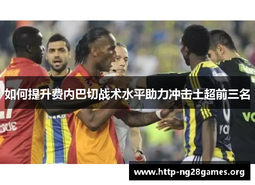 如何提升费内巴切战术水平助力冲击土超前三名 如何提升费内巴切战术水平助力冲击土超前三名