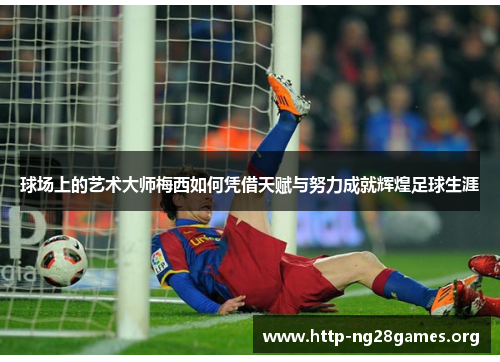 球场上的艺术大师梅西如何凭借天赋与努力成就辉煌足球生涯 球场上的艺术大师梅西如何凭借天赋与努力成就辉煌足球生涯
