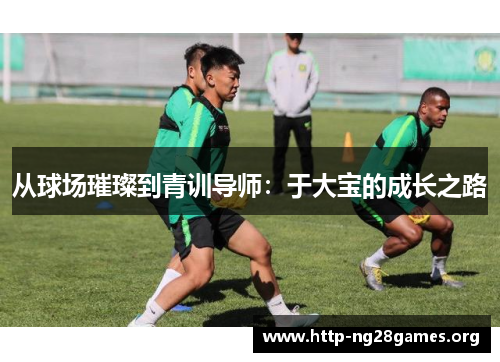 从球场璀璨到青训导师:于大宝的成长之路 从球场璀璨到青训导师:于大宝的成长之路