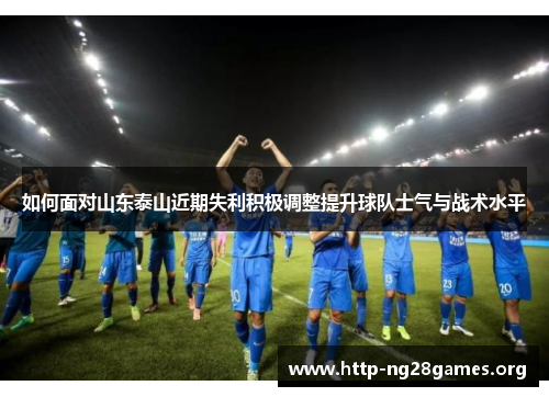 如何面对山东泰山近期失利积极调整提升球队士气与战术水平 如何面对山东泰山近期失利积极调整提升球队士气与战术水平