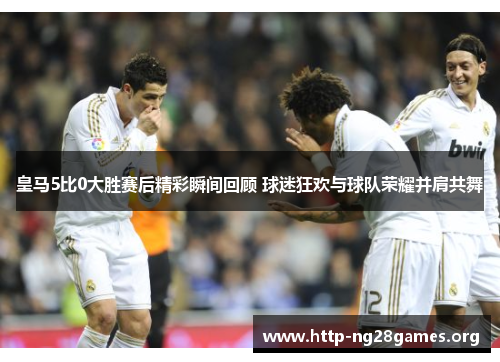皇马5比0大胜赛后精彩瞬间回顾 球迷狂欢与球队荣耀并肩共舞