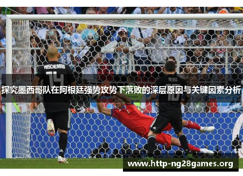 探究墨西哥队在阿根廷强势攻势下落败的深层原因与关键因素分析