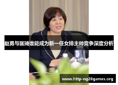 赵勇与匡琦谁能成为新一任女排主帅竞争深度分析 赵勇与匡琦谁能成为新一任女排主帅竞争深度分析