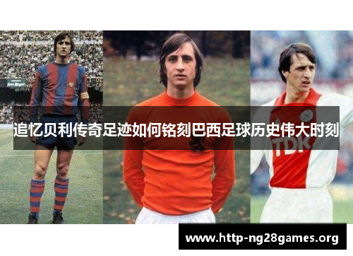 追忆贝利传奇足迹如何铭刻巴西足球历史伟大时刻