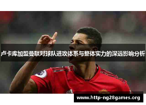 卢卡库加盟曼联对球队进攻体系与整体实力的深远影响分析 卢卡库加盟曼联对球队进攻体系与整体实力的深远影响分析