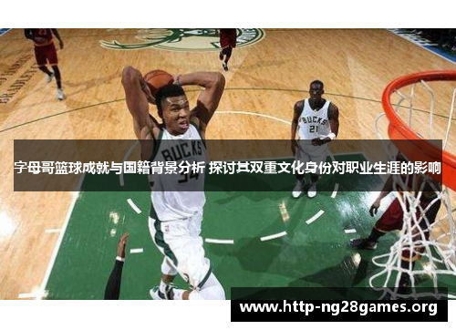 字母哥篮球成就与国籍背景分析 探讨其双重文化身份对职业生涯的影响