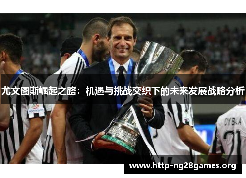 尤文图斯崛起之路:机遇与挑战交织下的未来发展战略分析 尤文图斯崛起之路:机遇与挑战交织下的未来发展战略分析